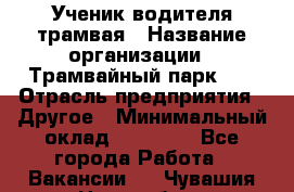 Ученик водителя трамвая › Название организации ­ Трамвайный парк №1 › Отрасль предприятия ­ Другое › Минимальный оклад ­ 12 000 - Все города Работа » Вакансии   . Чувашия респ.,Новочебоксарск г.